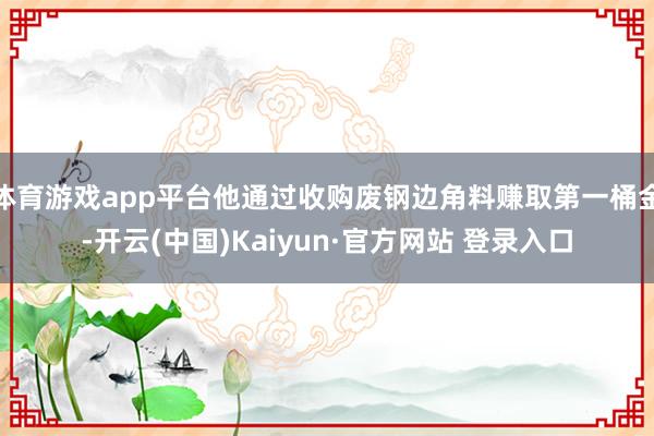 体育游戏app平台他通过收购废钢边角料赚取第一桶金-开云(中国)Kaiyun·官方网站 登录入口