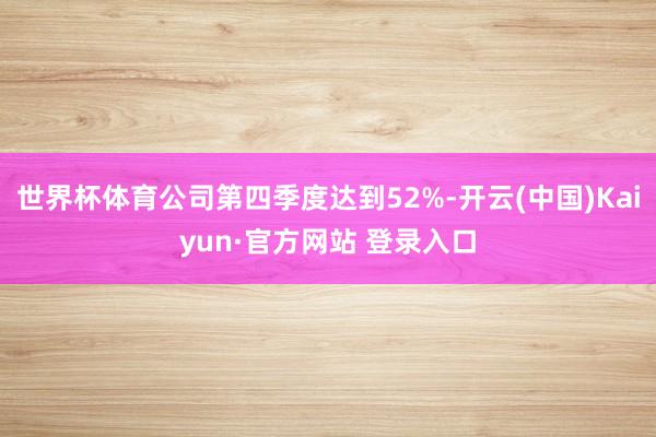 世界杯体育公司第四季度达到52%-开云(中国)Kaiyun·官方网站 登录入口