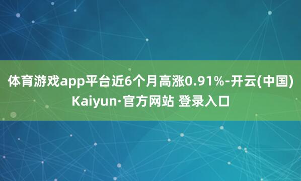 体育游戏app平台近6个月高涨0.91%-开云(中国)Kaiyun·官方网站 登录入口