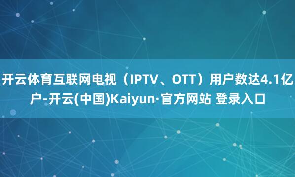开云体育互联网电视（IPTV、OTT）用户数达4.1亿户-开云(中国)Kaiyun·官方网站 登录入口