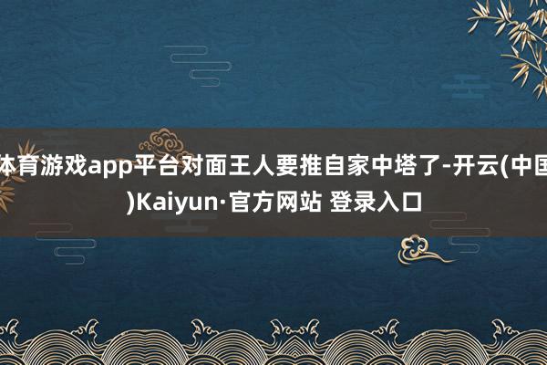 体育游戏app平台对面王人要推自家中塔了-开云(中国)Kaiyun·官方网站 登录入口