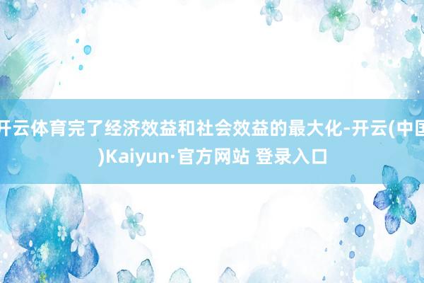 开云体育完了经济效益和社会效益的最大化-开云(中国)Kaiyun·官方网站 登录入口
