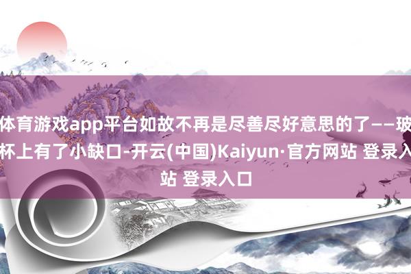 体育游戏app平台如故不再是尽善尽好意思的了——玻璃杯上有了小缺口-开云(中国)Kaiyun·官方网站 登录入口