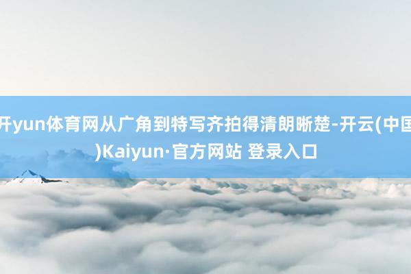 开yun体育网从广角到特写齐拍得清朗晰楚-开云(中国)Kaiyun·官方网站 登录入口