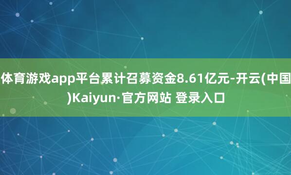 体育游戏app平台累计召募资金8.61亿元-开云(中国)Kaiyun·官方网站 登录入口