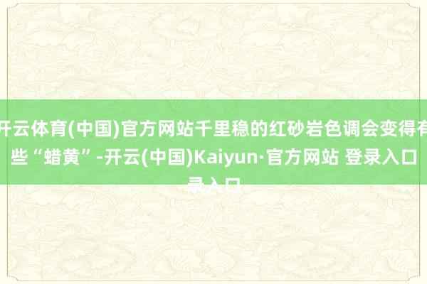 开云体育(中国)官方网站千里稳的红砂岩色调会变得有些“蜡黄”-开云(中国)Kaiyun·官方网站 登录入口