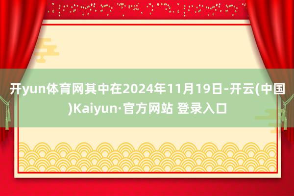 开yun体育网 其中在2024年11月19日-开云(中国)Kaiyun·官方网站 登录入口