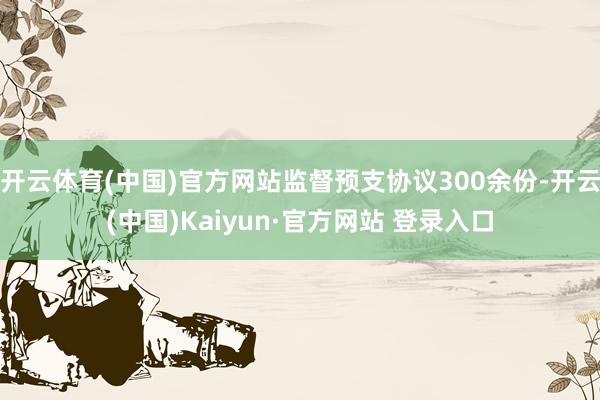 开云体育(中国)官方网站监督预支协议300余份-开云(中国)Kaiyun·官方网站 登录入口