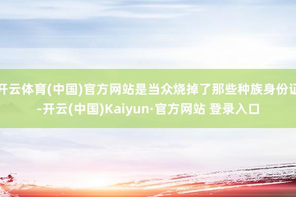 开云体育(中国)官方网站是当众烧掉了那些种族身份证-开云(中国)Kaiyun·官方网站 登录入口