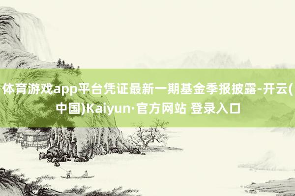 体育游戏app平台凭证最新一期基金季报披露-开云(中国)Kaiyun·官方网站 登录入口