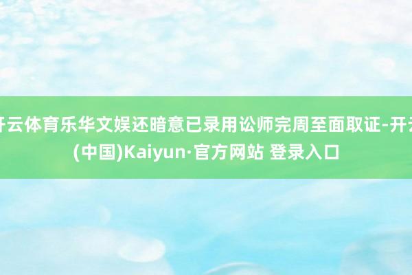 开云体育乐华文娱还暗意已录用讼师完周至面取证-开云(中国)Kaiyun·官方网站 登录入口