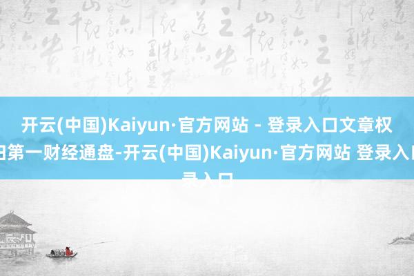 开云(中国)Kaiyun·官方网站 - 登录入口文章权归第一财经通盘-开云(中国)Kaiyun·官方网站 登录入口