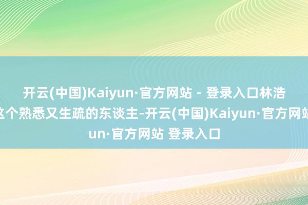 开云(中国)Kaiyun·官方网站 - 登录入口林浩看着目前这个熟悉又生疏的东谈主-开云(中国)Kaiyun·官方网站 登录入口