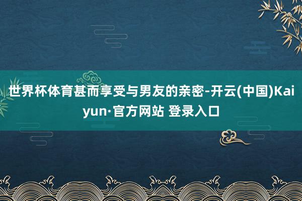 世界杯体育甚而享受与男友的亲密-开云(中国)Kaiyun·官方网站 登录入口