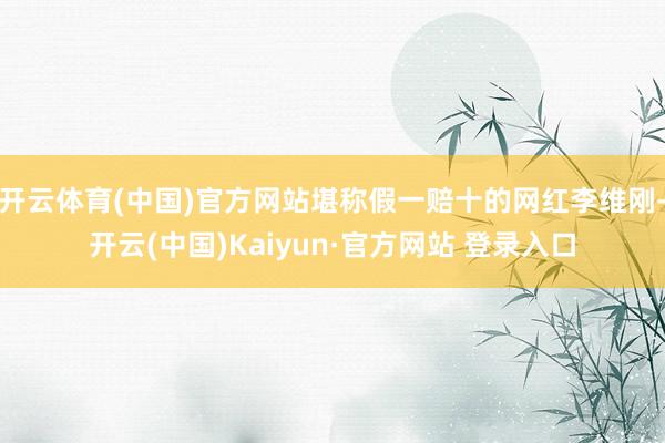 开云体育(中国)官方网站堪称假一赔十的网红李维刚-开云(中国)Kaiyun·官方网站 登录入口
