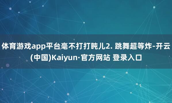 体育游戏app平台毫不打打盹儿2. 跳舞超等炸-开云(中国)Kaiyun·官方网站 登录入口