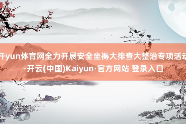 开yun体育网全力开展安全坐褥大排查大整治专项活动-开云(中国)Kaiyun·官方网站 登录入口