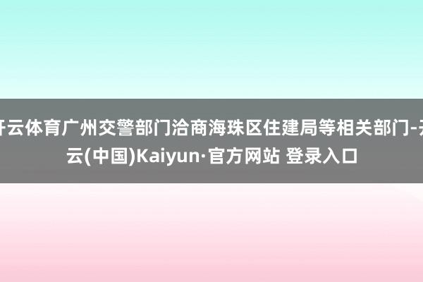 开云体育广州交警部门洽商海珠区住建局等相关部门-开云(中国)Kaiyun·官方网站 登录入口