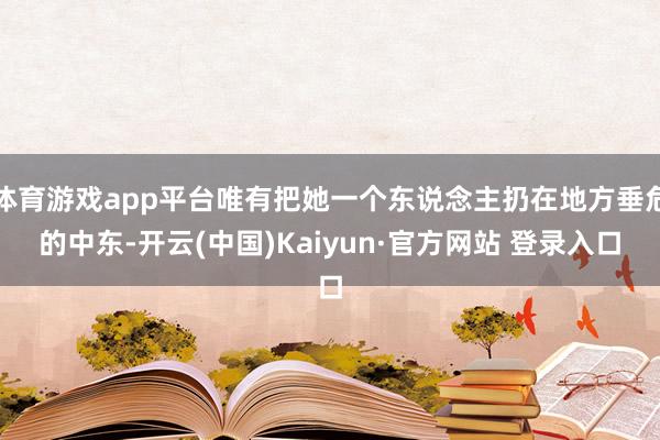 体育游戏app平台唯有把她一个东说念主扔在地方垂危的中东-开云(中国)Kaiyun·官方网站 登录入口