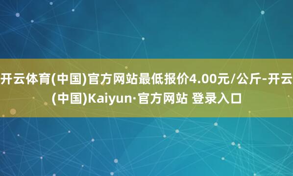 开云体育(中国)官方网站最低报价4.00元/公斤-开云(中国)Kaiyun·官方网站 登录入口