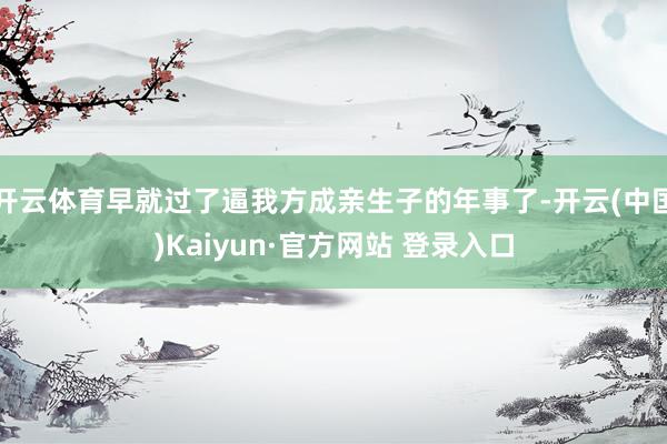 开云体育早就过了逼我方成亲生子的年事了-开云(中国)Kaiyun·官方网站 登录入口