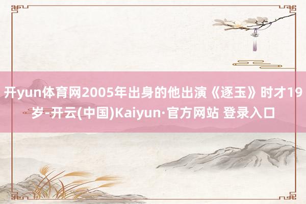 开yun体育网2005年出身的他出演《逐玉》时才19岁-开云(中国)Kaiyun·官方网站 登录入口