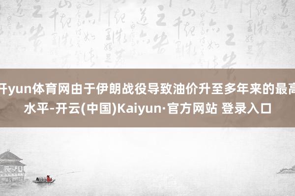 开yun体育网由于伊朗战役导致油价升至多年来的最高水平-开云(中国)Kaiyun·官方网站 登录入口
