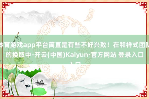 体育游戏app平台简直是有些不好兴致！在和样式团队的换取中-开云(中国)Kaiyun·官方网站 登录入口