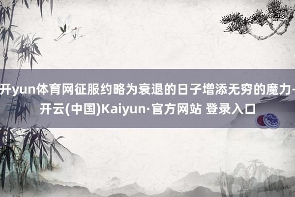 开yun体育网征服约略为衰退的日子增添无穷的魔力-开云(中国)Kaiyun·官方网站 登录入口