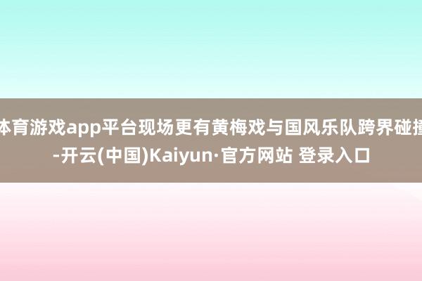 体育游戏app平台现场更有黄梅戏与国风乐队跨界碰撞-开云(中国)Kaiyun·官方网站 登录入口