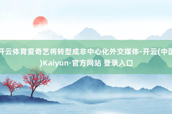开云体育爱奇艺将转型成非中心化外交媒体-开云(中国)Kaiyun·官方网站 登录入口