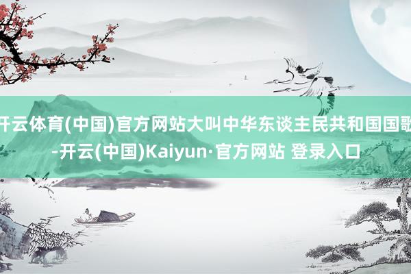 开云体育(中国)官方网站大叫中华东谈主民共和国国歌-开云(中国)Kaiyun·官方网站 登录入口