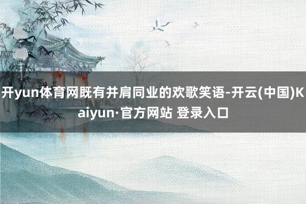 开yun体育网既有并肩同业的欢歌笑语-开云(中国)Kaiyun·官方网站 登录入口
