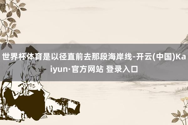 世界杯体育是以径直前去那段海岸线-开云(中国)Kaiyun·官方网站 登录入口