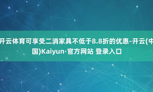 开云体育可享受二消家具不低于8.8折的优惠-开云(中国)Kaiyun·官方网站 登录入口
