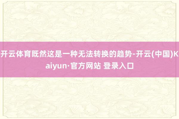 开云体育既然这是一种无法转换的趋势-开云(中国)Kaiyun·官方网站 登录入口