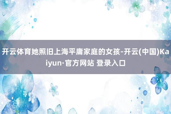 开云体育她照旧上海平庸家庭的女孩-开云(中国)Kaiyun·官方网站 登录入口