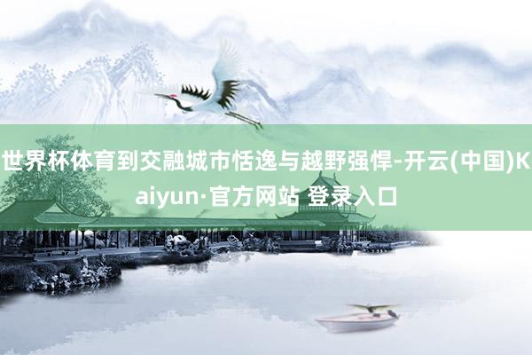 世界杯体育到交融城市恬逸与越野强悍-开云(中国)Kaiyun·官方网站 登录入口