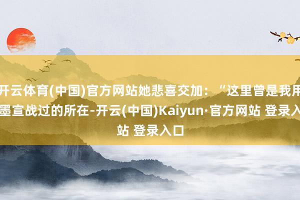 开云体育(中国)官方网站她悲喜交加：“这里曾是我用翰墨宣战过的所在-开云(中国)Kaiyun·官方网站 登录入口