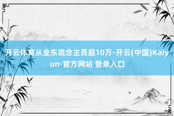开云体育从业东说念主员超10万-开云(中国)Kaiyun·官方网站 登录入口