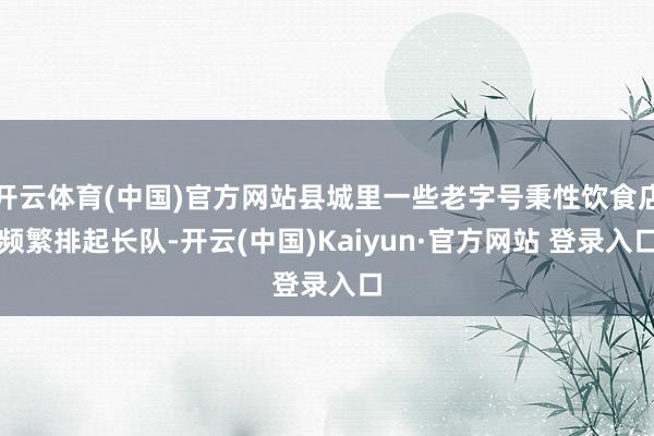 开云体育(中国)官方网站县城里一些老字号秉性饮食店频繁排起长队-开云(中国)Kaiyun·官方网站 登录入口