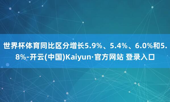 世界杯体育同比区分增长5.9%、5.4%、6.0%和5.8%-开云(中国)Kaiyun·官方网站 登录入口