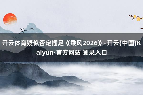 开云体育疑似否定插足《乘风2026》-开云(中国)Kaiyun·官方网站 登录入口