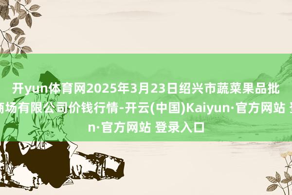 开yun体育网2025年3月23日绍兴市蔬菜果品批发交往商场有限公司价钱行情-开云(中国)Kaiyun·官方网站 登录入口