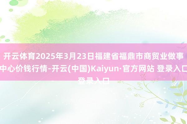 开云体育2025年3月23日福建省福鼎市商贸业做事中心价钱行情-开云(中国)Kaiyun·官方网站 登录入口