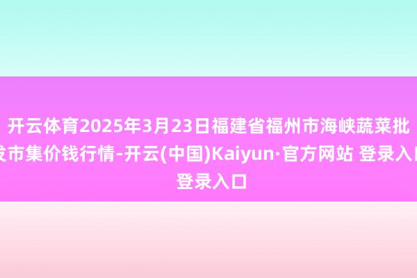 开云体育2025年3月23日福建省福州市海峡蔬菜批发市集价钱行情-开云(中国)Kaiyun·官方网站 登录入口