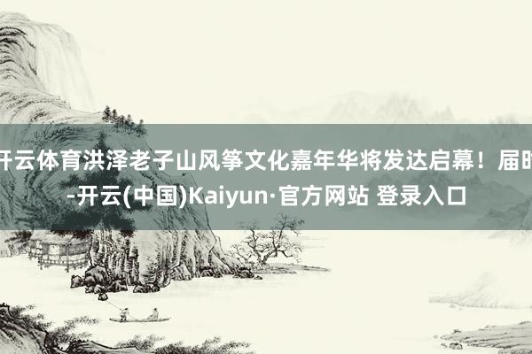 开云体育洪泽老子山风筝文化嘉年华将发达启幕！届时-开云(中国)Kaiyun·官方网站 登录入口