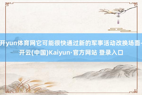 开yun体育网它可能很快通过新的军事活动改换场面-开云(中国)Kaiyun·官方网站 登录入口