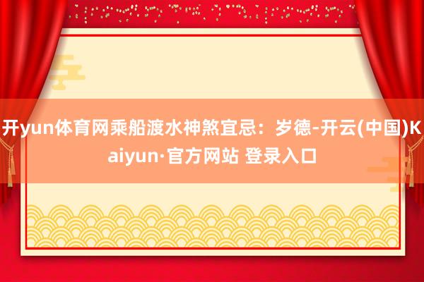 开yun体育网乘船渡水神煞宜忌：岁德-开云(中国)Kaiyun·官方网站 登录入口