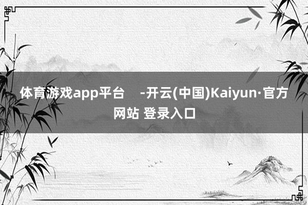 体育游戏app平台    -开云(中国)Kaiyun·官方网站 登录入口